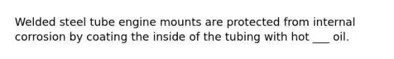 Welded steel tube engine mounts are protected from internal corrosion by coating the inside of the tubing with hot ___ oil.