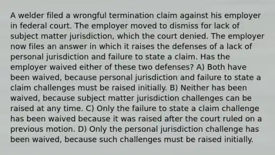 A welder filed a wrongful termination claim against his employer in federal court. The employer moved to dismiss for lack of subject matter jurisdiction, which the court denied. The employer now files an answer in which it raises the defenses of a lack of personal jurisdiction and failure to state a claim. Has the employer waived either of these two defenses? A) Both have been waived, because personal jurisdiction and failure to state a claim challenges must be raised initially. B) Neither has been waived, because subject matter jurisdiction challenges can be raised at any time. C) Only the failure to state a claim challenge has been waived because it was raised after the court ruled on a previous motion. D) Only the personal jurisdiction challenge has been waived, because such challenges must be raised initially.