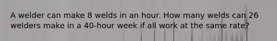 A welder can make 8 welds in an hour. How many welds can 26 welders make in a 40-hour week if all work at the same rate?