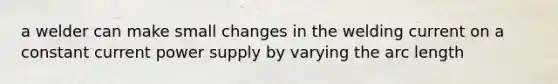 a welder can make small changes in the welding current on a constant current power supply by varying the arc length