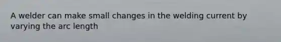 A welder can make small changes in the welding current by varying the arc length