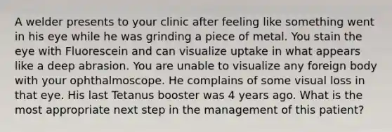 A welder presents to your clinic after feeling like something went in his eye while he was grinding a piece of metal. You stain the eye with Fluorescein and can visualize uptake in what appears like a deep abrasion. You are unable to visualize any foreign body with your ophthalmoscope. He complains of some visual loss in that eye. His last Tetanus booster was 4 years ago. What is the most appropriate next step in the management of this patient?