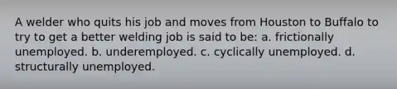 A welder who quits his job and moves from Houston to Buffalo to try to get a better welding job is said to be: a. frictionally unemployed. b. underemployed. c. cyclically unemployed. d. structurally unemployed.