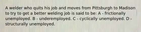 A welder who quits his job and moves from Pittsburgh to Madison to try to get a better welding job is said to be: A - frictionally unemployed. B - underemployed. C - cyclically unemployed. D - structurally unemployed.