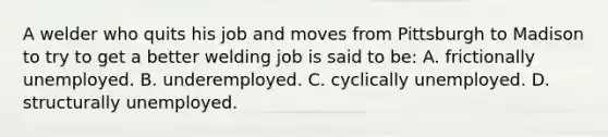 A welder who quits his job and moves from Pittsburgh to Madison to try to get a better welding job is said to be: A. frictionally unemployed. B. underemployed. C. cyclically unemployed. D. structurally unemployed.