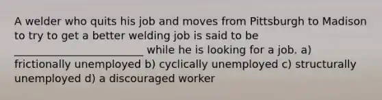 A welder who quits his job and moves from Pittsburgh to Madison to try to get a better welding job is said to be ________________________ while he is looking for a job. a) frictionally unemployed b) cyclically unemployed c) structurally unemployed d) a discouraged worker