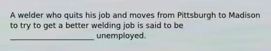 A welder who quits his job and moves from Pittsburgh to Madison to try to get a better welding job is said to be ______________________ unemployed.