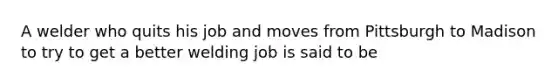 A welder who quits his job and moves from Pittsburgh to Madison to try to get a better welding job is said to be