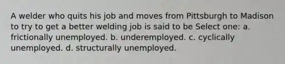 A welder who quits his job and moves from Pittsburgh to Madison to try to get a better welding job is said to be Select one: a. frictionally unemployed. b. underemployed. c. cyclically unemployed. d. structurally unemployed.