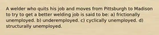 A welder who quits his job and moves from Pittsburgh to Madison to try to get a better welding job is said to be: a) frictionally unemployed. b) underemployed. c) cyclically unemployed. d) structurally unemployed.