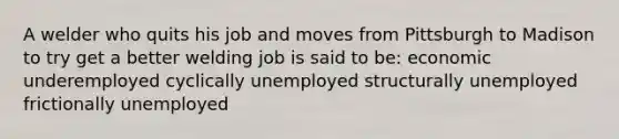 A welder who quits his job and moves from Pittsburgh to Madison to try get a better welding job is said to be: economic underemployed cyclically unemployed structurally unemployed frictionally unemployed