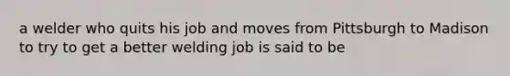 a welder who quits his job and moves from Pittsburgh to Madison to try to get a better welding job is said to be