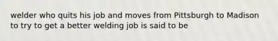 welder who quits his job and moves from Pittsburgh to Madison to try to get a better welding job is said to be