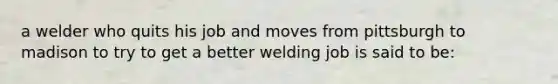 a welder who quits his job and moves from pittsburgh to madison to try to get a better welding job is said to be: