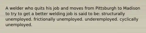 A welder who quits his job and moves from Pittsburgh to Madison to try to get a better welding job is said to be: structurally unemployed. frictionally unemployed. underemployed. cyclically unemployed.