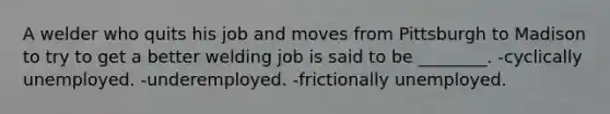 A welder who quits his job and moves from Pittsburgh to Madison to try to get a better welding job is said to be ________. -cyclically unemployed. -underemployed. -frictionally unemployed.