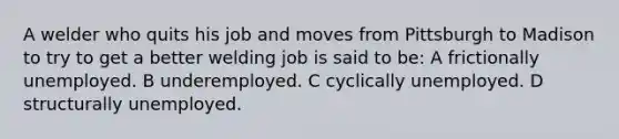 A welder who quits his job and moves from Pittsburgh to Madison to try to get a better welding job is said to be: A frictionally unemployed. B underemployed. C cyclically unemployed. D structurally unemployed.