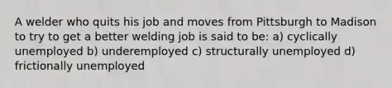 A welder who quits his job and moves from Pittsburgh to Madison to try to get a better welding job is said to be: a) cyclically unemployed b) underemployed c) structurally unemployed d) frictionally unemployed