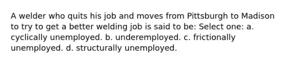 A welder who quits his job and moves from Pittsburgh to Madison to try to get a better welding job is said to be: Select one: a. cyclically unemployed. b. underemployed. c. frictionally unemployed. d. structurally unemployed.