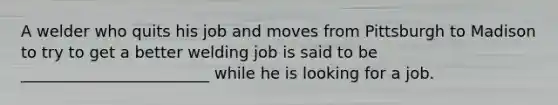 A welder who quits his job and moves from Pittsburgh to Madison to try to get a better welding job is said to be ________________________ while he is looking for a job.