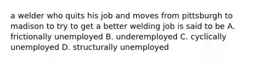 a welder who quits his job and moves from pittsburgh to madison to try to get a better welding job is said to be A. frictionally unemployed B. underemployed C. cyclically unemployed D. structurally unemployed