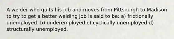 A welder who quits his job and moves from Pittsburgh to Madison to try to get a better welding job is said to be: a) frictionally unemployed. b) underemployed c) cyclically unemployed d) structurally unemployed.