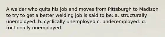 A welder who quits his job and moves from Pittsburgh to Madison to try to get a better welding job is said to be: a. structurally unemployed. b. cyclically unemployed c. underemployed. d. frictionally unemployed.