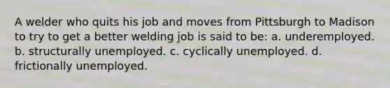 A welder who quits his job and moves from Pittsburgh to Madison to try to get a better welding job is said to be: a. underemployed. b. structurally unemployed. c. cyclically unemployed. d. frictionally unemployed.