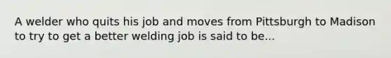 A welder who quits his job and moves from Pittsburgh to Madison to try to get a better welding job is said to be...