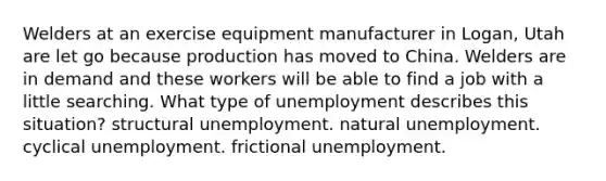 Welders at an exercise equipment manufacturer in Logan, Utah are let go because production has moved to China. Welders are in demand and these workers will be able to find a job with a little searching. What type of unemployment describes this situation? structural unemployment. natural unemployment. cyclical unemployment. frictional unemployment.