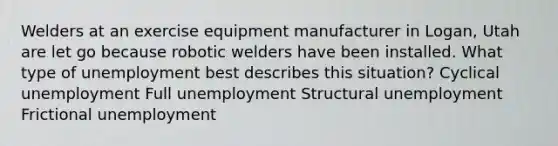 Welders at an exercise equipment manufacturer in Logan, Utah are let go because robotic welders have been installed. What type of unemployment best describes this situation? Cyclical unemployment Full unemployment Structural unemployment Frictional unemployment