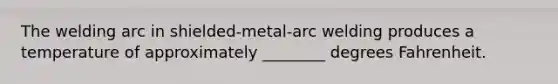 The welding arc in shielded-metal-arc welding produces a temperature of approximately ________ degrees Fahrenheit.