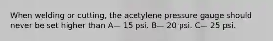 When welding or cutting, the acetylene pressure gauge should never be set higher than A— 15 psi. B— 20 psi. C— 25 psi.