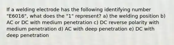 If a welding electrode has the following identifying number "E6016", what does the "1" represent? a) the welding position b) AC or DC with medium penetration c) DC reverse polarity with medium penetration d) AC with deep penetration e) DC with deep penetration