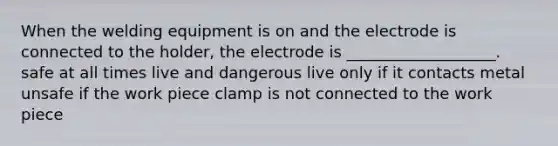 When the welding equipment is on and the electrode is connected to the holder, the electrode is ___________________. safe at all times live and dangerous live only if it contacts metal unsafe if the work piece clamp is not connected to the work piece