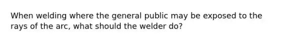 When welding where the general public may be exposed to the rays of the arc, what should the welder do?