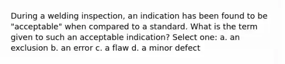 During a welding inspection, an indication has been found to be "acceptable" when compared to a standard. What is the term given to such an acceptable indication? Select one: a. an exclusion b. an error c. a flaw d. a minor defect