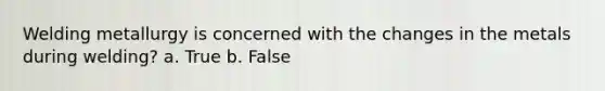Welding metallurgy is concerned with the changes in the metals during welding? a. True b. False