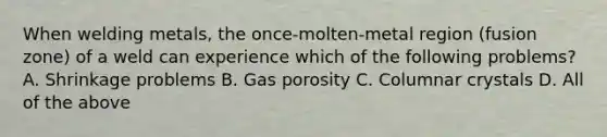 When welding metals, the once-molten-metal region (fusion zone) of a weld can experience which of the following problems? A. Shrinkage problems B. Gas porosity C. Columnar crystals D. All of the above