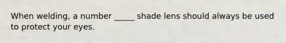 When welding, a number _____ shade lens should always be used to protect your eyes.