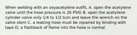 When welding with an oxyacetylene outfit, A. open the acetylene valve until the hose pressure is 26 PSIG B. open the acetylene cylinder valve only 1/4 to 1/2 turn and leave the wrench on the valve stem C. a leaking hose must be repaired by binding with tape D. a flashback of flame into the hose is normal