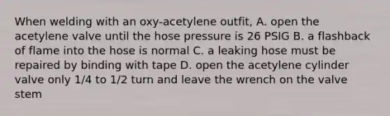 When welding with an oxy-acetylene outfit, A. open the acetylene valve until the hose pressure is 26 PSIG B. a flashback of flame into the hose is normal C. a leaking hose must be repaired by binding with tape D. open the acetylene cylinder valve only 1/4 to 1/2 turn and leave the wrench on the valve stem