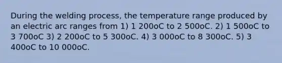 During the welding process, the temperature range produced by an electric arc ranges from 1) 1 200oC to 2 500oC. 2) 1 500oC to 3 700oC 3) 2 200oC to 5 300oC. 4) 3 000oC to 8 300oC. 5) 3 400oC to 10 000oC.