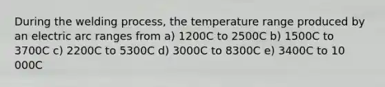 During the welding process, the temperature range produced by an electric arc ranges from a) 1200C to 2500C b) 1500C to 3700C c) 2200C to 5300C d) 3000C to 8300C e) 3400C to 10 000C