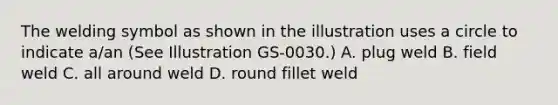 The welding symbol as shown in the illustration uses a circle to indicate a/an (See Illustration GS-0030.) A. plug weld B. field weld C. all around weld D. round fillet weld