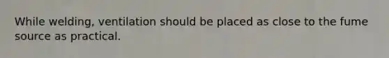 While welding, ventilation should be placed as close to the fume source as practical.