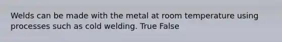 Welds can be made with the metal at room temperature using processes such as cold welding. True False