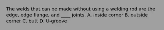 The welds that can be made without using a welding rod are the edge, edge flange, and ____ joints. A. inside corner B. outside corner C. butt D. U-groove