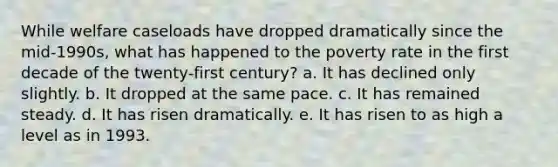 While welfare caseloads have dropped dramatically since the mid-1990s, what has happened to the poverty rate in the first decade of the twenty-first century? a. It has declined only slightly. b. It dropped at the same pace. c. It has remained steady. d. It has risen dramatically. e. It has risen to as high a level as in 1993.