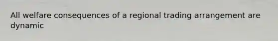 All welfare consequences of a regional trading arrangement are dynamic